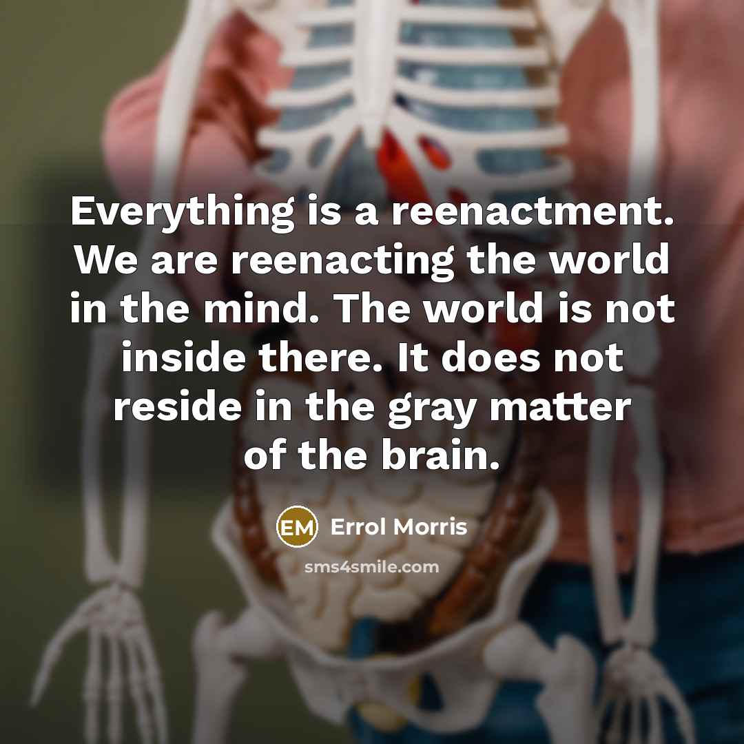 “Everything is a reenactment. We are reenacting the world in the mind. The world is not inside there. It does not reside in the gray matter of the brain.” quote by Errol Morris
