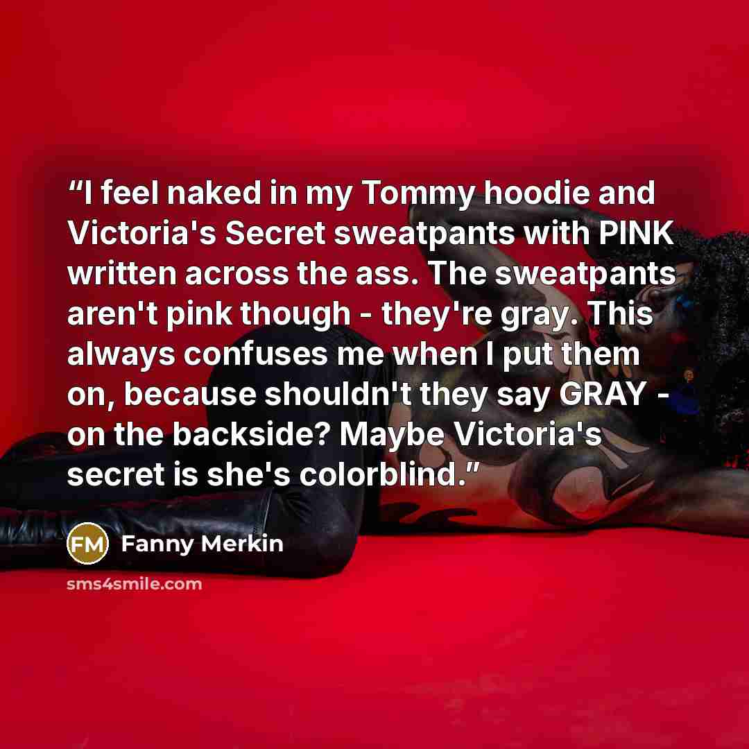 “I feel naked in my Tommy hoodie and Victoria's Secret sweatpants with PINK written across the ass. The sweatpants aren't pink though - they're gray. This always confuses me when I put them on, because shouldn't they say GRAY - on the backside? Maybe Victoria's secret is she's colorblind.” quote by Fanny Merkin