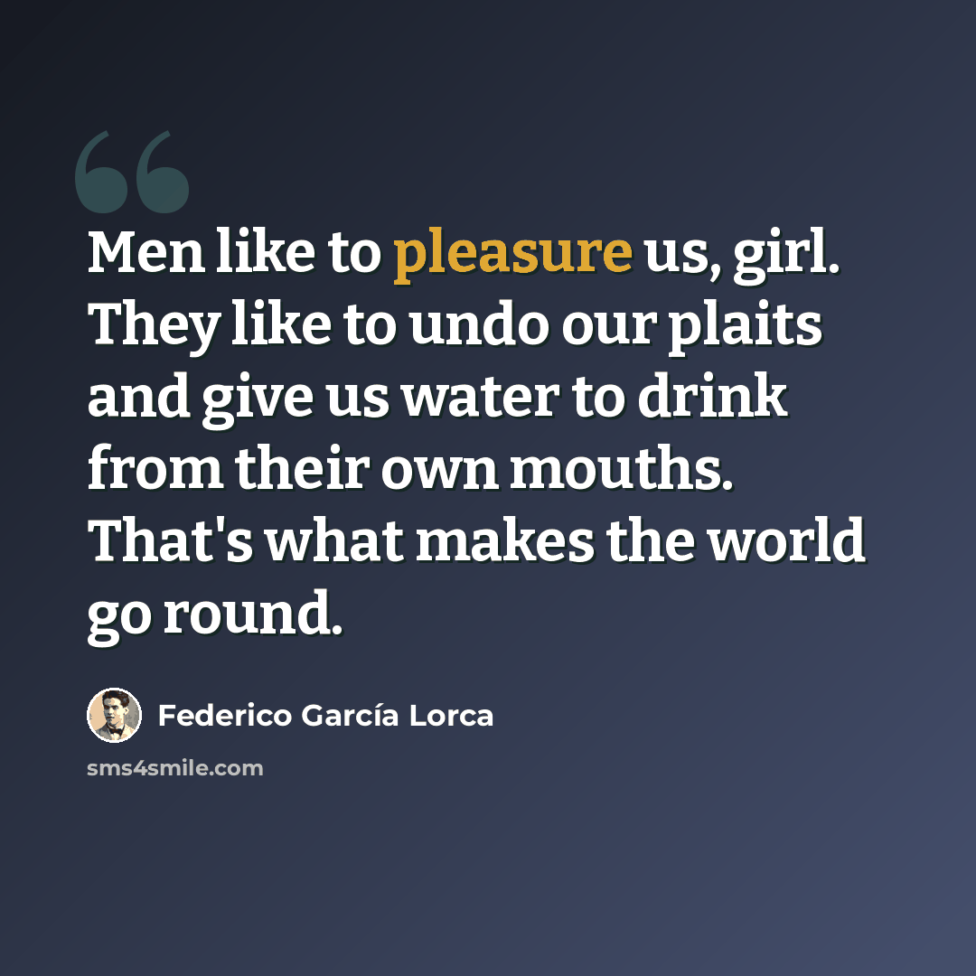 “Men like to pleasure us, girl. They like to undo our plaits and give us water to drink from their own mouths. That's what makes the world go round.” quote by Federico Garcia Lorca