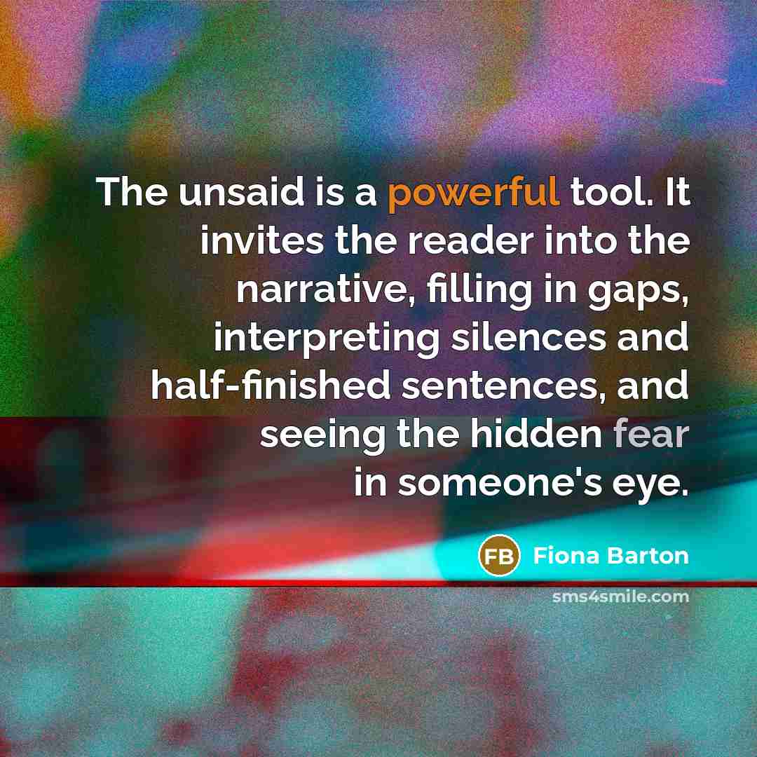 “The unsaid is a powerful tool. It invites the reader into the narrative, filling in gaps, interpreting silences and half-finished sentences, and seeing the hidden fear in someone's eye.” quote by Fiona Barton