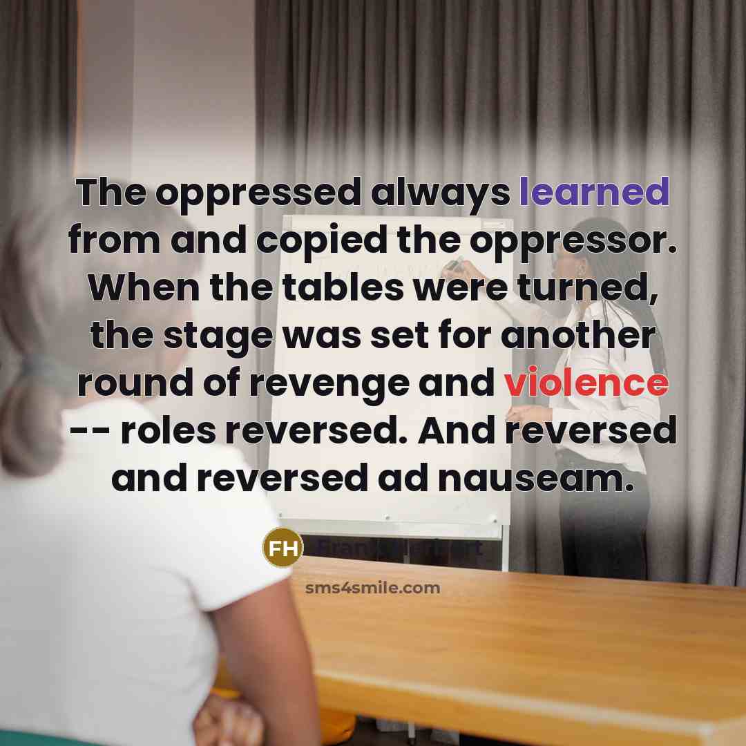 “The oppressed always learned from and copied the oppressor. When the tables were turned, the stage was set for another round of revenge and violence -- roles reversed. And reversed and reversed ad nauseam.” quote by Frank Herbert