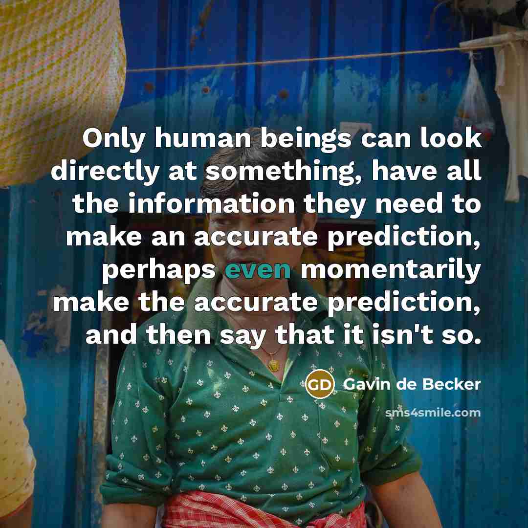 “Only human beings can look directly at something, have all the information they need to make an accurate prediction, perhaps even momentarily make the accurate prediction, and then say that it isn't so.” quote by Gavin de Becker