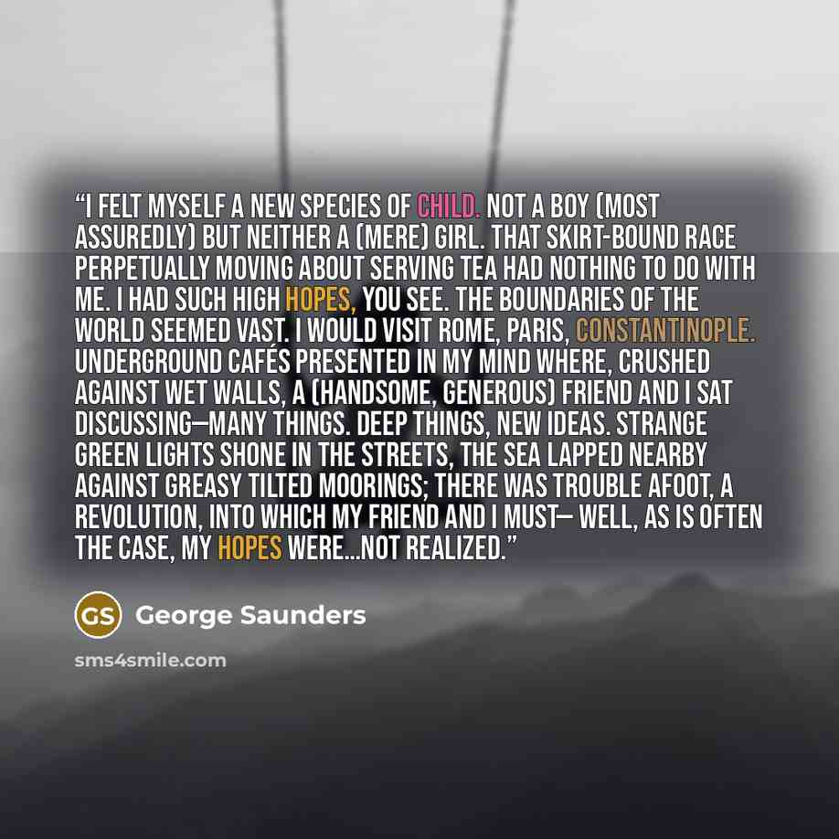 “I felt myself a new species of child. Not a boy (most assuredly) but neither a (mere) girl. That skirt-bound race perpetually moving about serving tea had nothing to do with me. I had such high hopes, you see. The boundaries of the world seemed vast. I would visit Rome, Paris, Constantinople…” quote by George Saunders