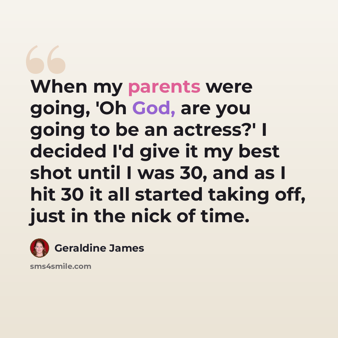 “When my parents were going, 'Oh God, are you going to be an actress?' I decided I'd give it my best shot until I was 30, and as I hit 30 it all started taking off, just in the nick of time.” quote by Geraldine James