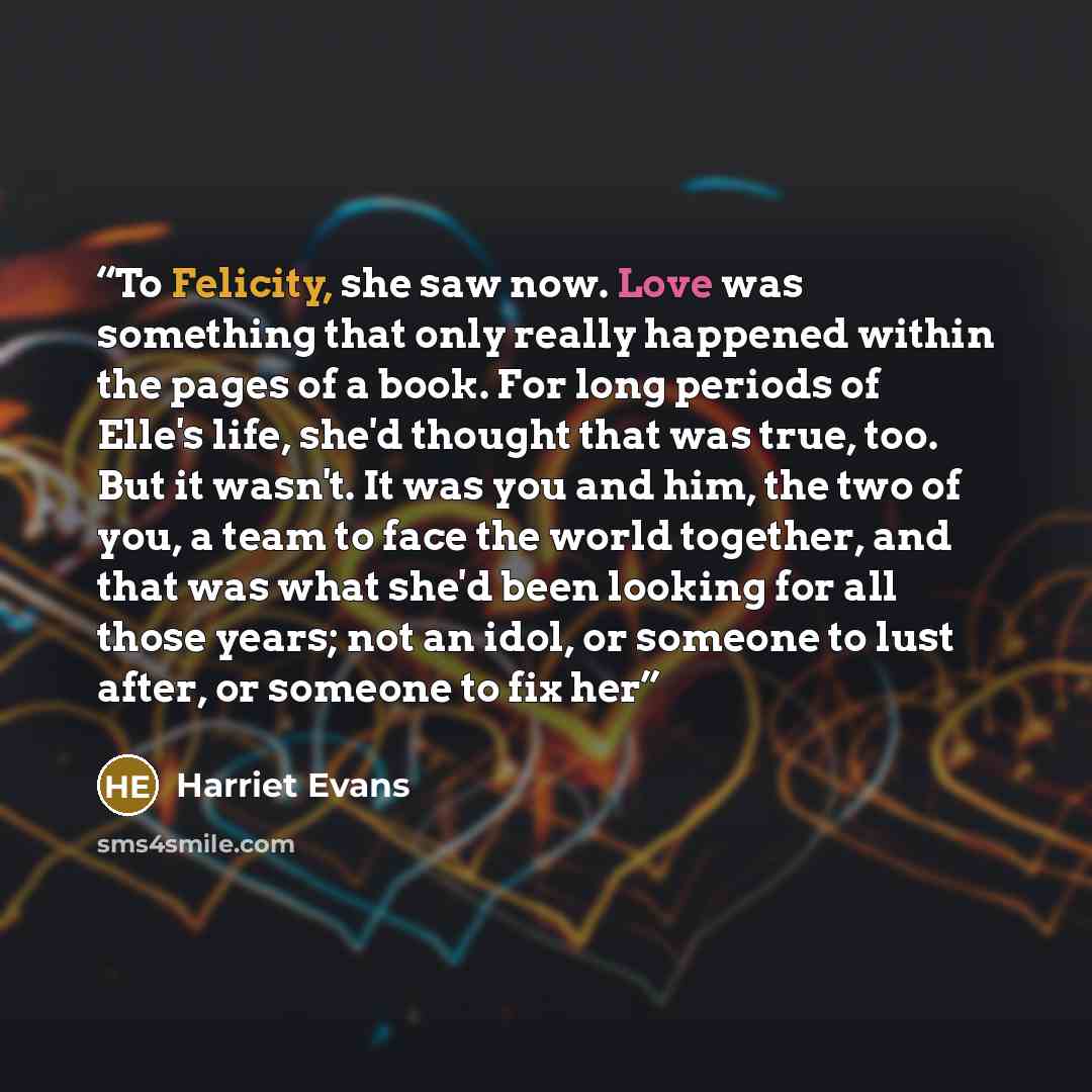 “To Felicity, she saw now. Love was something that only really happened within the pages of a book. For long periods of Elle's life, she'd thought that was true, too. But it wasn't. It was you and him, the two of you, a team to face the world together, and that was what she'd been looking for all…” quote by Harriet Evans
