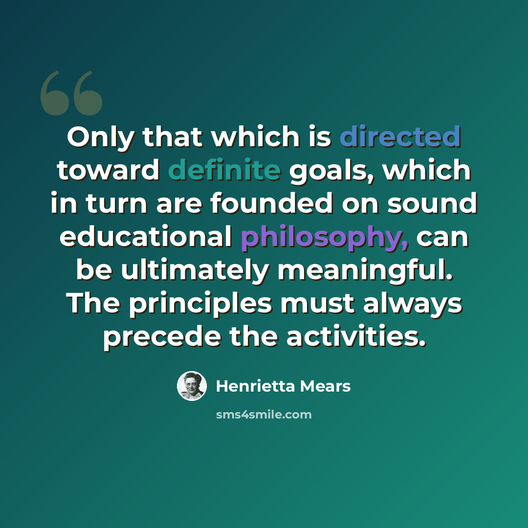 “Only that which is directed toward definite goals, which in turn are founded on sound educational philosophy, can be ultimately meaningful. The principles must always precede the activities.” quote by Henrietta Mears