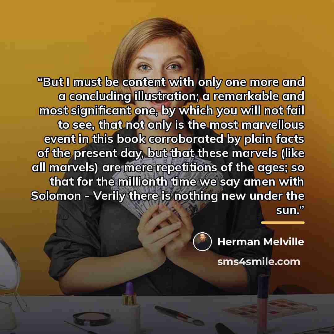 “But I must be content with only one more and a concluding illustration; a remarkable and most significant one, by which you will not fail to see, that not only is the most marvellous event in this book corroborated by plain facts of the present day, but that these marvels (like all marvels) are…” quote by Herman Melville