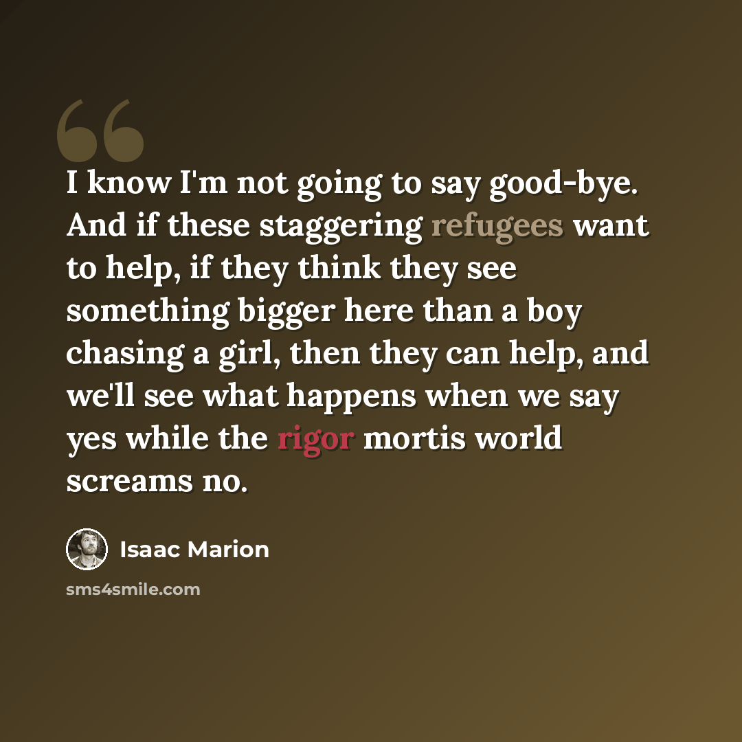 “I know I'm not going to say good-bye. And if these staggering refugees want to help, if they think they see something bigger here than a boy chasing a girl, then they can help, and we'll see what happens when we say yes while the rigor mortis world screams no.” quote by Isaac Marion