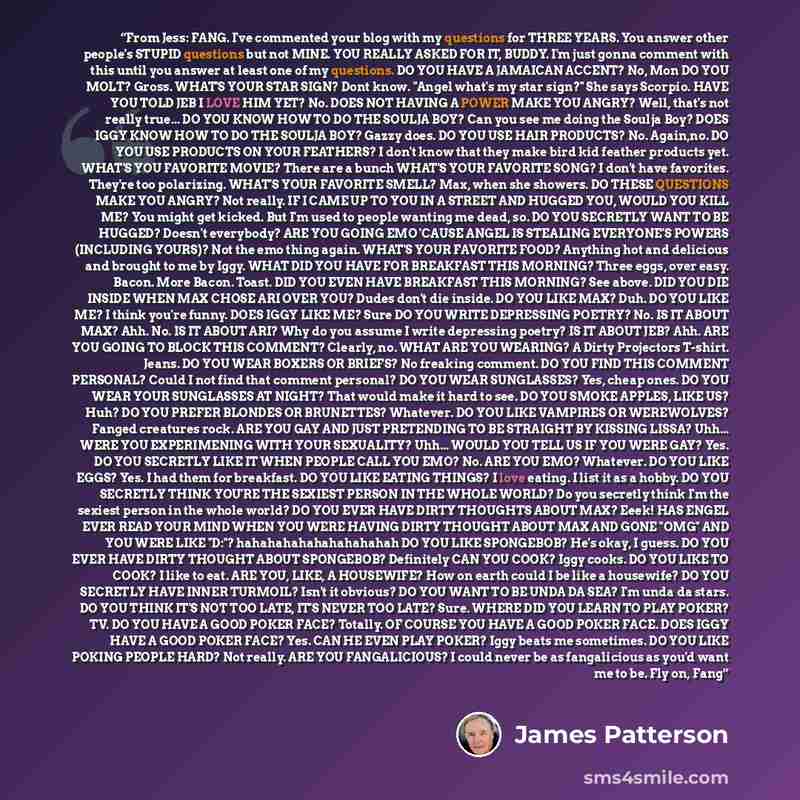 “From Jess: FANG. I've commented your blog with my questions for THREE YEARS. You answer other people's STUPID questions but not MINE. YOU REALLY ASKED FOR IT, BUDDY. I'm just gonna comment with this until you answer at least one of my questions. DO YOU HAVE A JAMAICAN ACCENT? No, Mon DO YOU MOLT?…” quote by James Patterson
