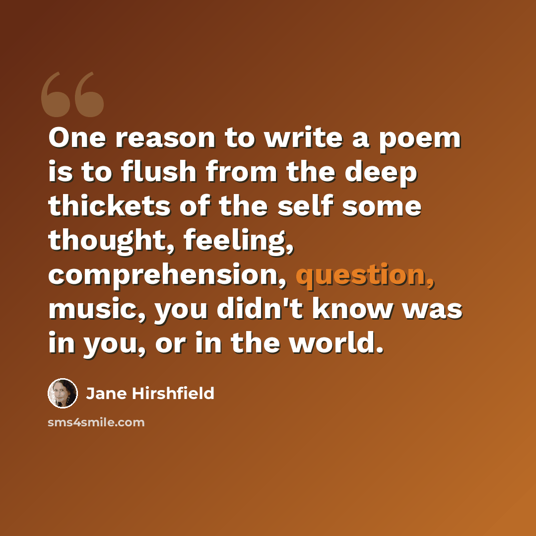 “One reason to write a poem is to flush from the deep thickets of the self some thought, feeling, comprehension, question, music, you didn't know was in you, or in the world.” quote by Jane Hirshfield