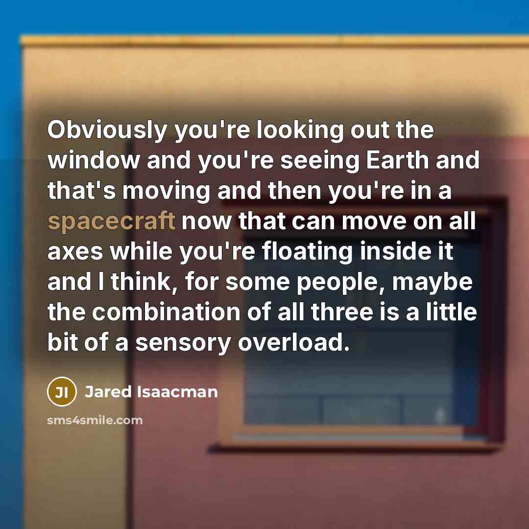 “Obviously you're looking out the window and you're seeing Earth and that's moving and then you're in a spacecraft now that can move on all axes while you're floating inside it and I think, for some people, maybe the combination of all three is a little bit of a sensory overload.” quote by Jared Isaacman