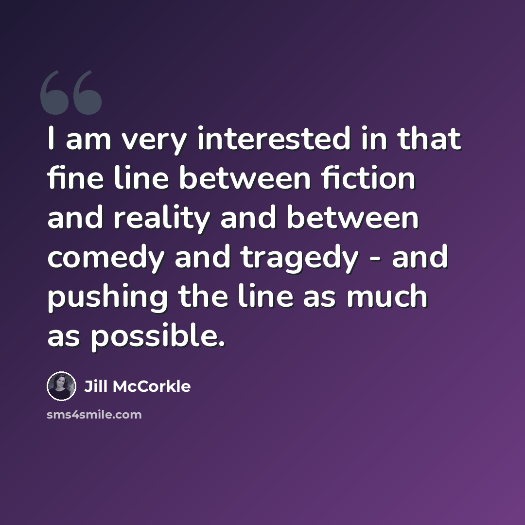 “I am very interested in that fine line between fiction and reality and between comedy and tragedy - and pushing the line as much as possible.” quote by Jill McCorkle