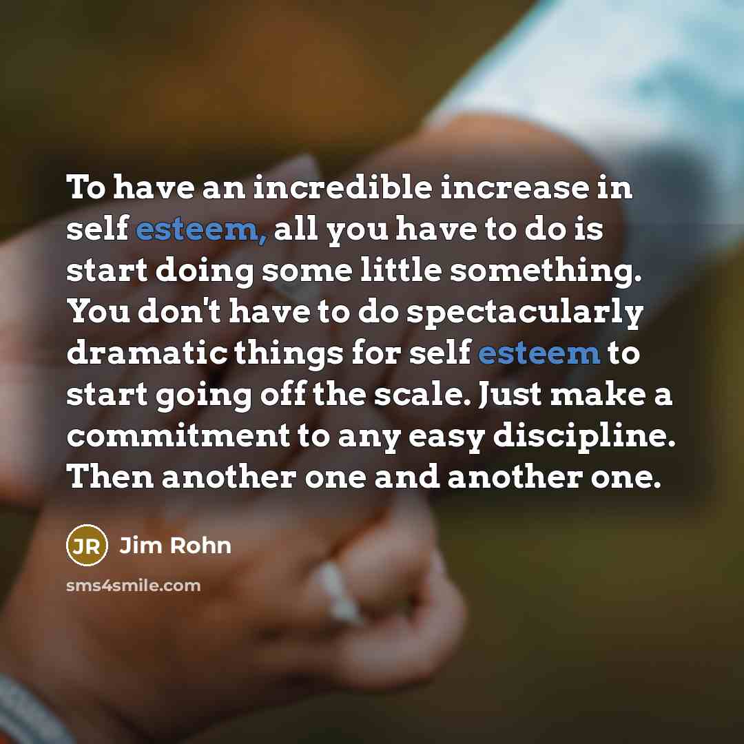 “To have an incredible increase in self esteem, all you have to do is start doing some little something. You don't have to do spectacularly dramatic things for self esteem to start going off the scale. Just make a commitment to any easy discipline. Then another one and another one.” quote by Jim Rohn