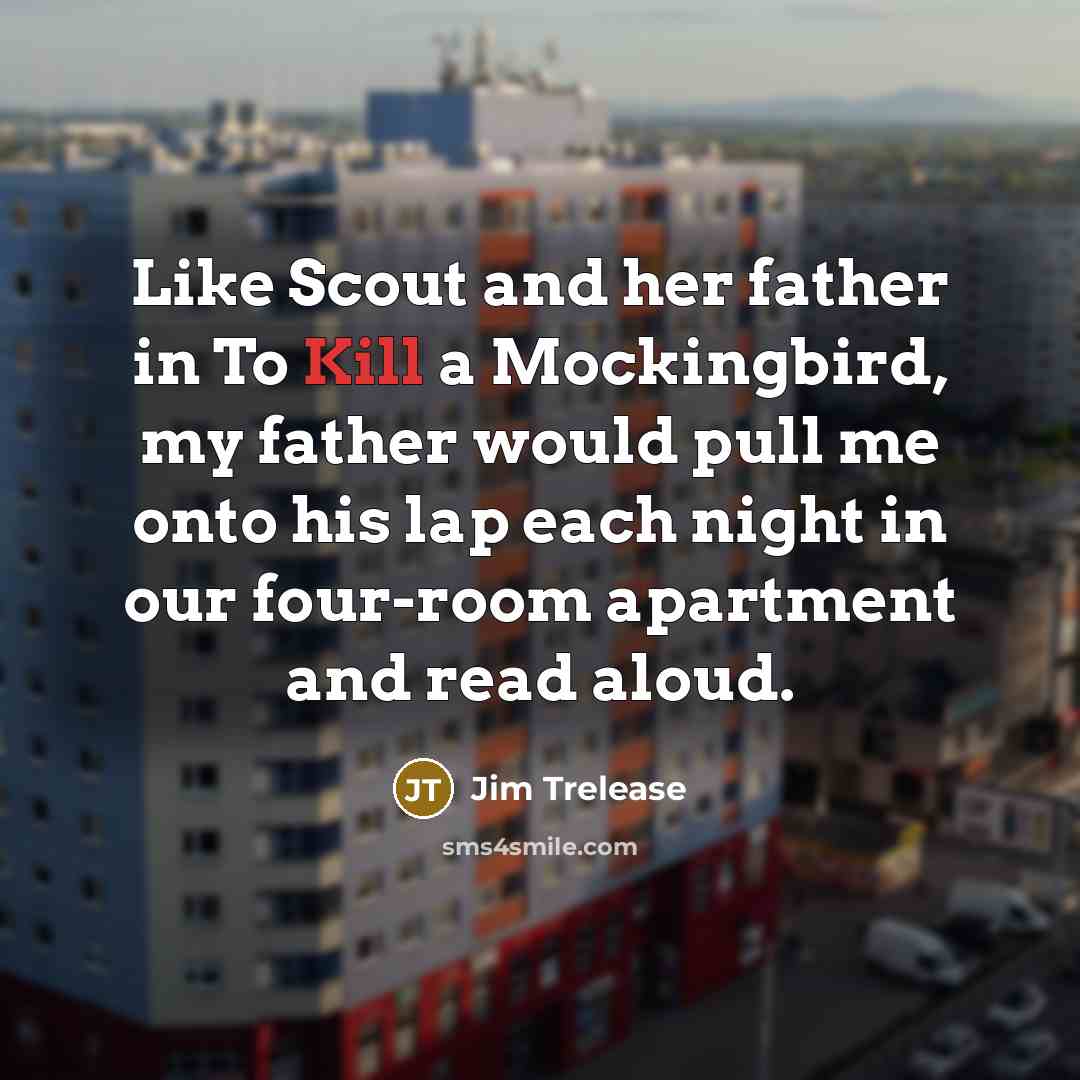 “Like Scout and her father in To Kill a Mockingbird, my father would pull me onto his lap each night in our four-room apartment and read aloud.” quote by Jim Trelease