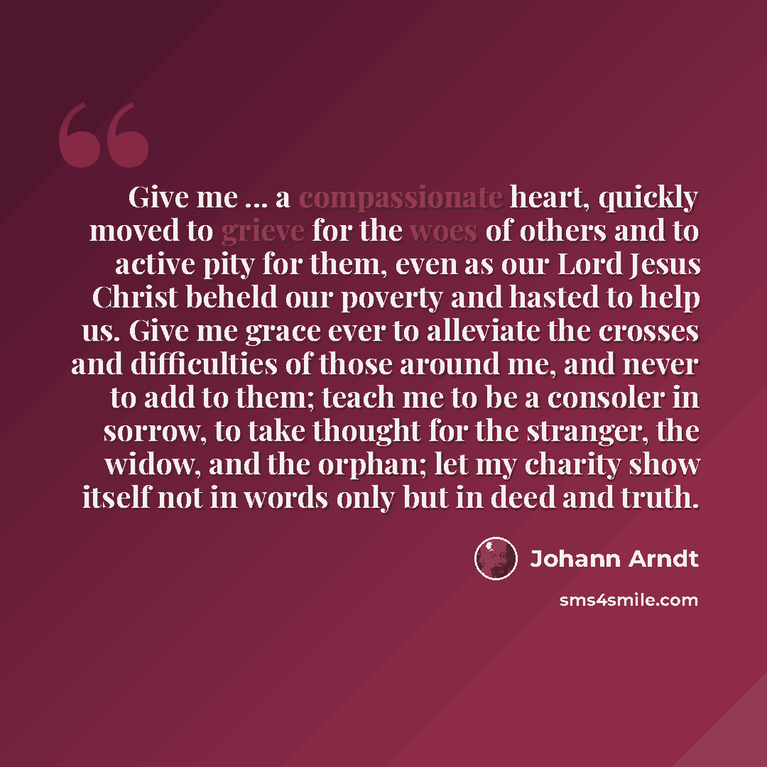 “Give me ... a compassionate heart, quickly moved to grieve for the woes of others and to active pity for them, even as our Lord Jesus Christ beheld our poverty and hasted to help us. Give me grace ever to alleviate the crosses and difficulties of those around me, and never to add to them; teach me…” quote by Johann Arndt