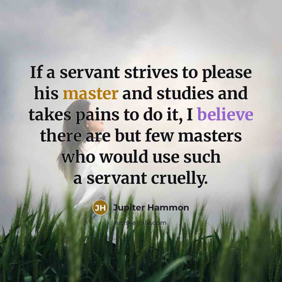 “If a servant strives to please his master and studies and takes pains to do it, I believe there are but few masters who would use such a servant cruelly.” quote by Jupiter Hammon
