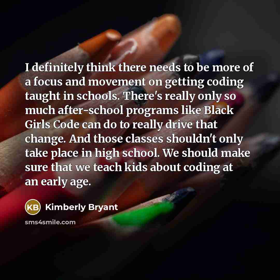 “I definitely think there needs to be more of a focus and movement on getting coding taught in schools. There's really only so much after-school programs like Black Girls Code can do to really drive that change. And those classes shouldn't only take place in high school. We should make sure that we…” quote by Kimberly Bryant