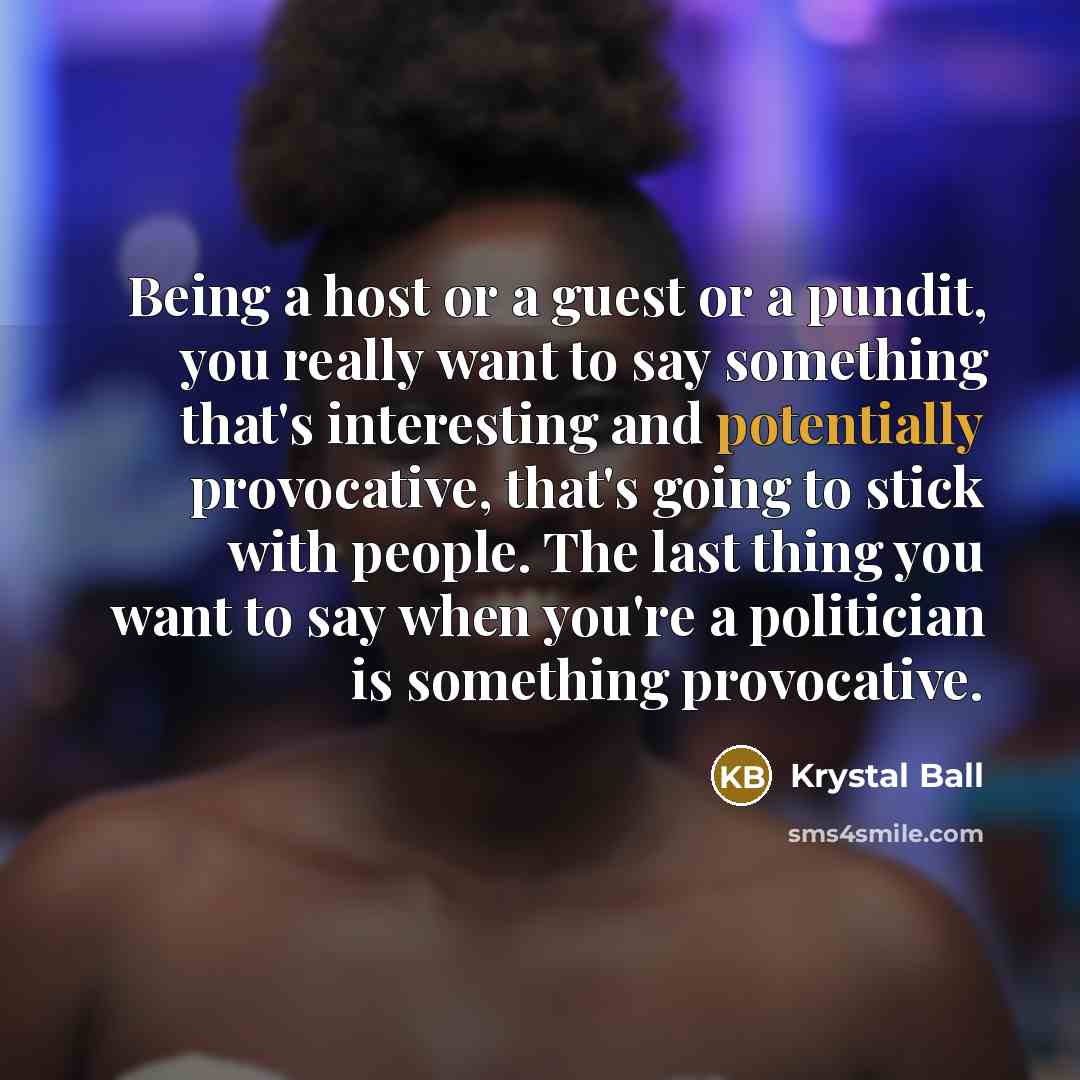 “Being a host or a guest or a pundit, you really want to say something that's interesting and potentially provocative, that's going to stick with people. The last thing you want to say when you're a politician is something provocative.” quote by Krystal Ball