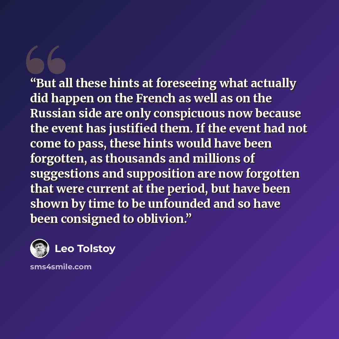 “But all these hints at foreseeing what actually did happen on the French as well as on the Russian side are only conspicuous now because the event has justified them. If the event had not come to pass, these hints would have been forgotten, as thousands and millions of suggestions and supposition…” quote by Leo Tolstoy