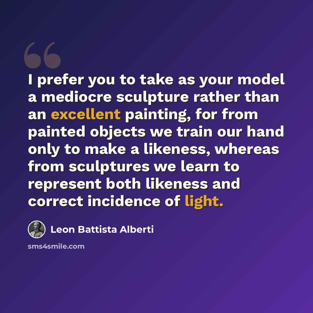“I prefer you to take as your model a mediocre sculpture rather than an excellent painting, for from painted objects we train our hand only to make a likeness, whereas from sculptures we learn to represent both likeness and correct incidence of light.” quote by Leon Battista Alberti