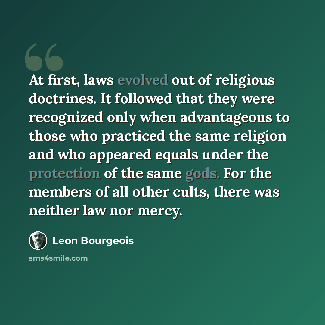 “At first, laws evolved out of religious doctrines. It followed that they were recognized only when advantageous to those who practiced the same religion and who appeared equals under the protection of the same gods. For the members of all other cults, there was neither law nor mercy.” quote by Leon Bourgeois