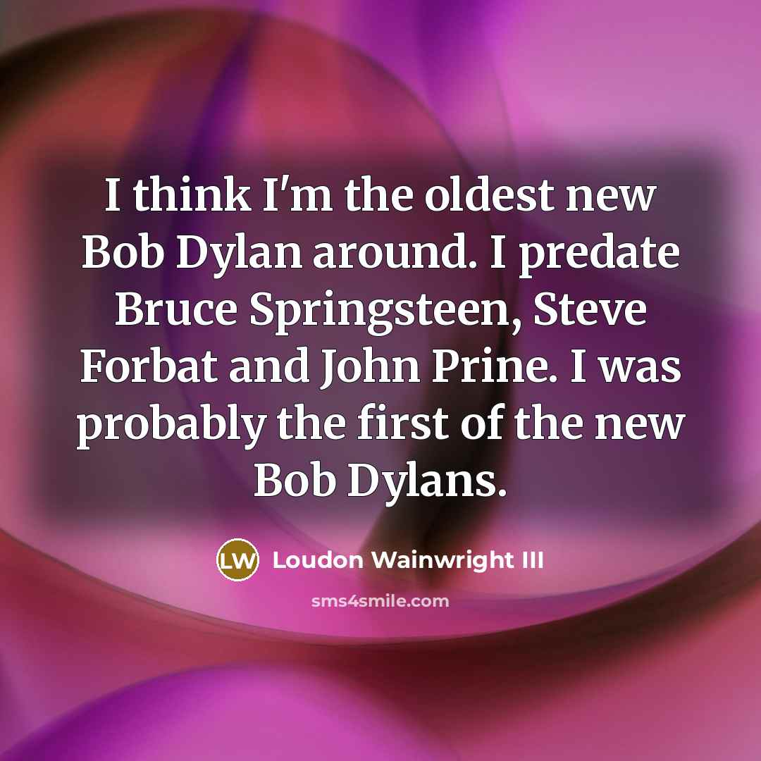 “I think I'm the oldest new Bob Dylan around. I predate Bruce Springsteen, Steve Forbat and John Prine. I was probably the first of the new Bob Dylans.” quote by Loudon Wainwright III