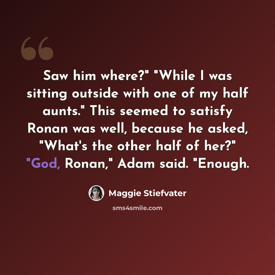 “Saw him where?" "While I was sitting outside with one of my half aunts." This seemed to satisfy Ronan was well, because he asked, "What's the other half of her?" "God, Ronan," Adam said. "Enough.” quote by Maggie Stiefvater