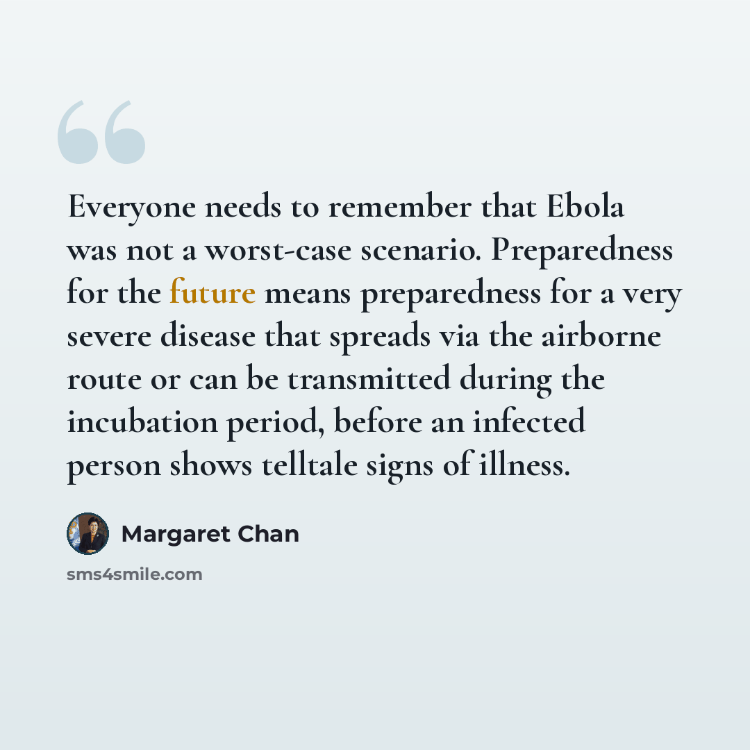 “Everyone needs to remember that Ebola was not a worst-case scenario. Preparedness for the future means preparedness for a very severe disease that spreads via the airborne route or can be transmitted during the incubation period, before an infected person shows telltale signs of illness.” quote by Margaret Chan