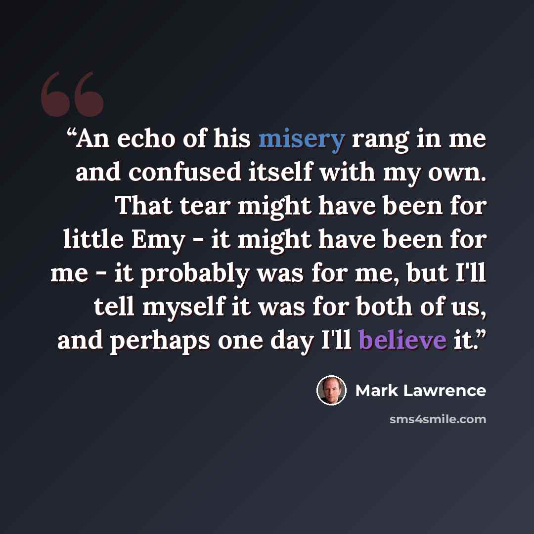 “An echo of his misery rang in me and confused itself with my own. That tear might have been for little Emy - it might have been for me - it probably was for me, but I'll tell myself it was for both of us, and perhaps one day I'll believe it.” quote by Mark Lawrence