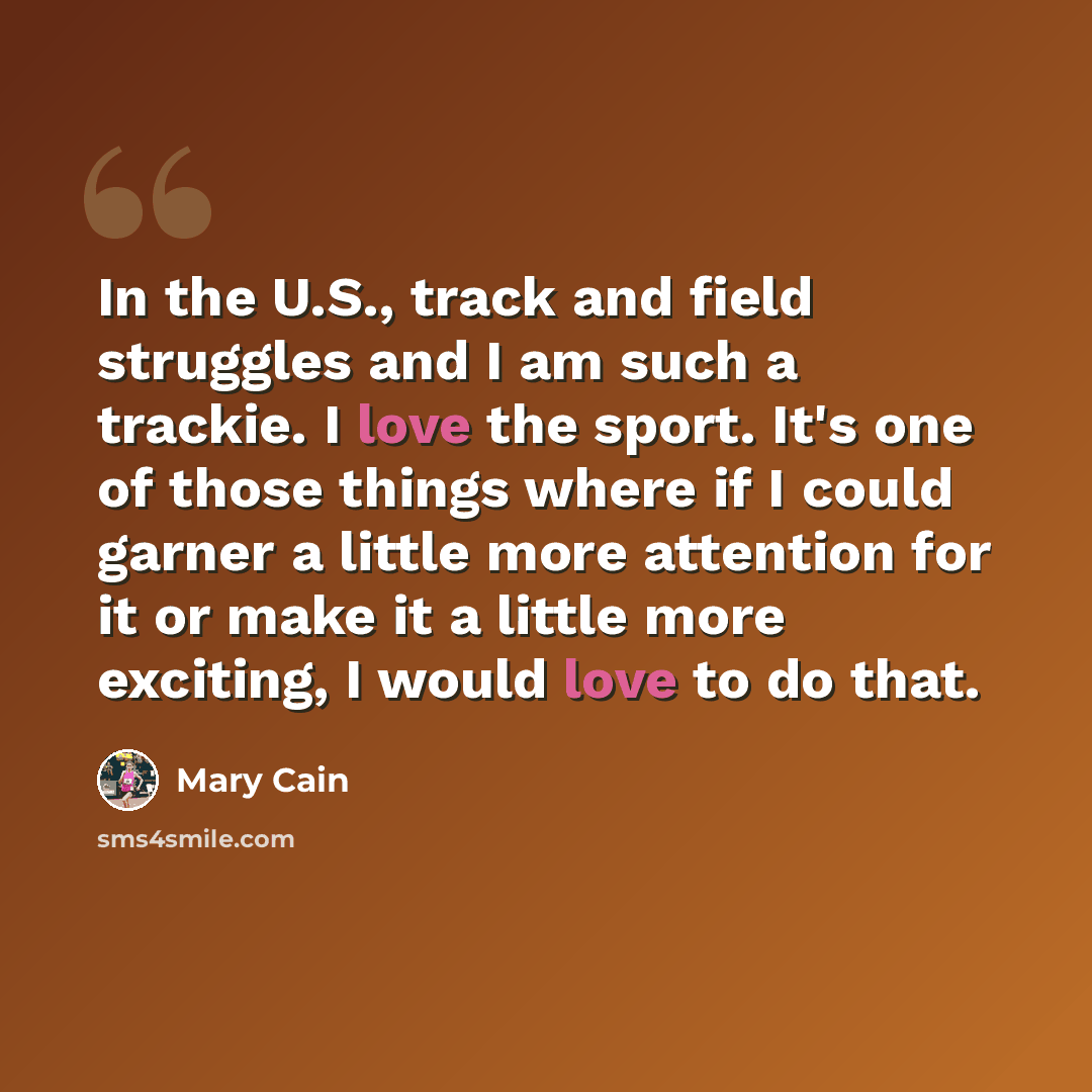 “In the U.S., track and field struggles and I am such a trackie. I love the sport. It's one of those things where if I could garner a little more attention for it or make it a little more exciting, I would love to do that.” quote by Mary Cain
