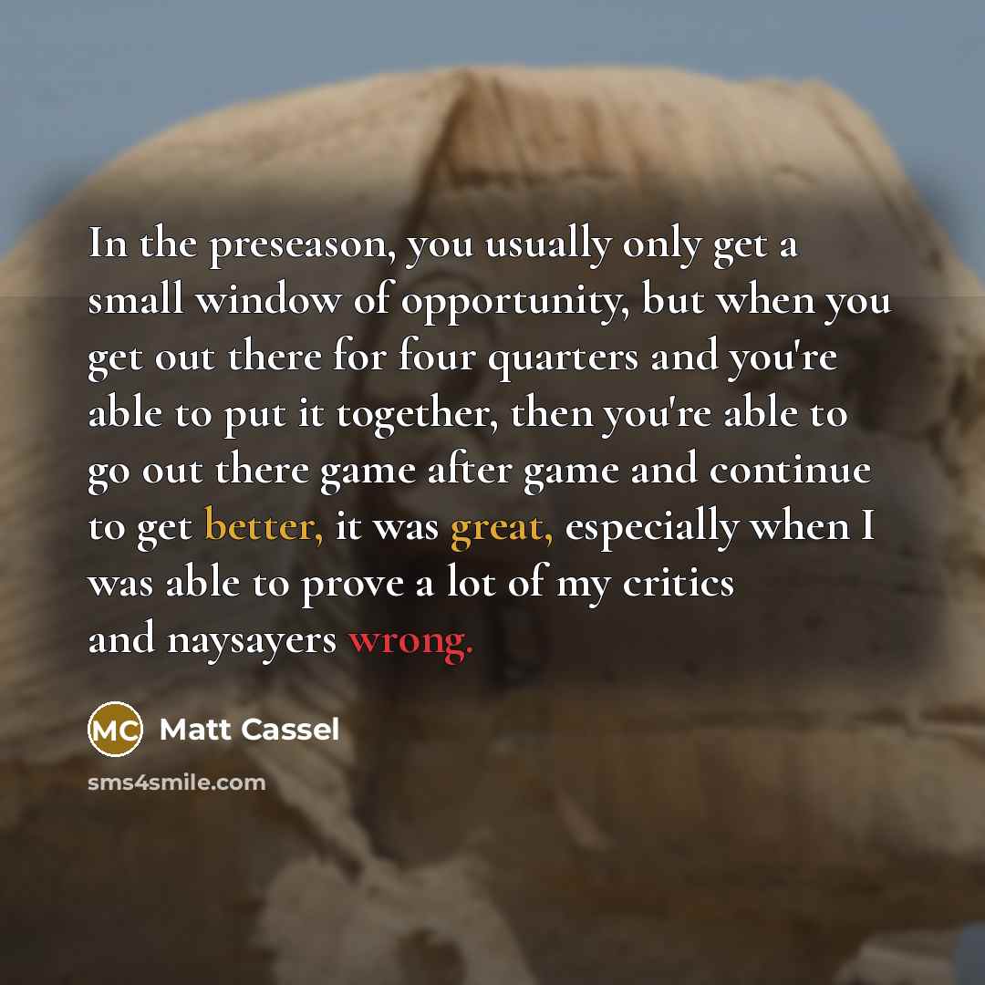 “In the preseason, you usually only get a small window of opportunity, but when you get out there for four quarters and you're able to put it together, then you're able to go out there game after game and continue to get better, it was great, especially when I was able to prove a lot of my critics…” quote by Matt Cassel