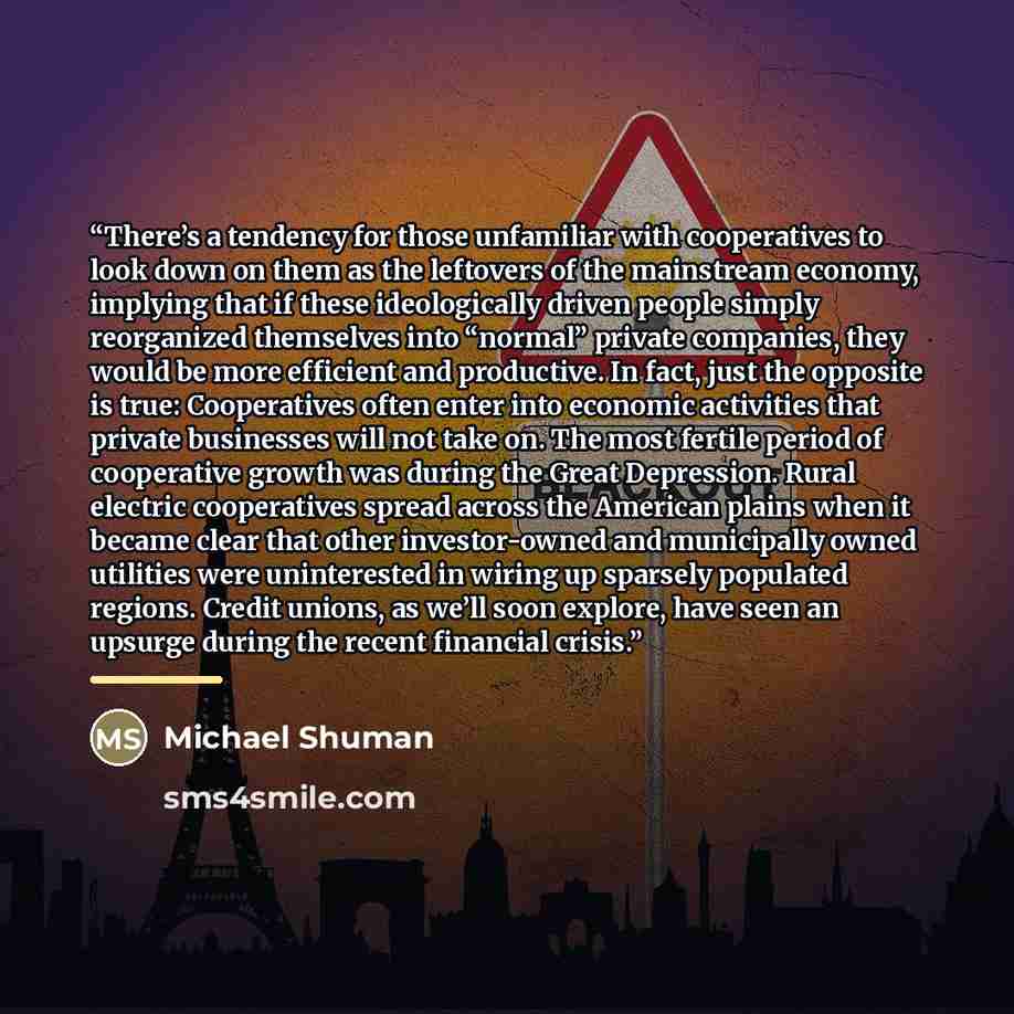 “There’s a tendency for those unfamiliar with cooperatives to look down on them as the leftovers of the mainstream economy, implying that if these ideologically driven people simply reorganized themselves into “normal” private companies, they would be more efficient and productive. In fact, just…” quote by Michael Shuman