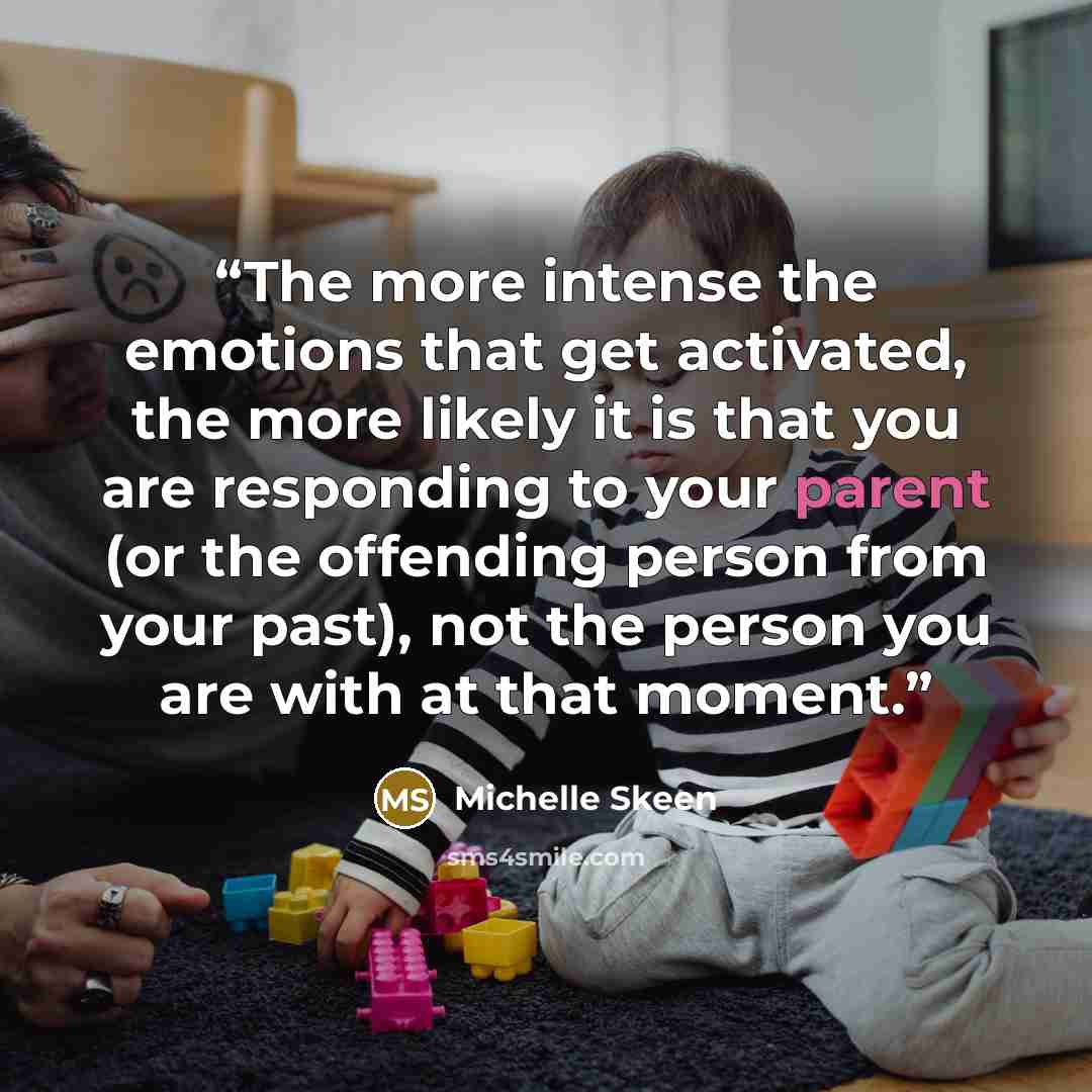 “The more intense the emotions that get activated, the more likely it is that you are responding to your parent (or the offending person from your past), not the person you are with at that moment.” quote by Michelle Skeen