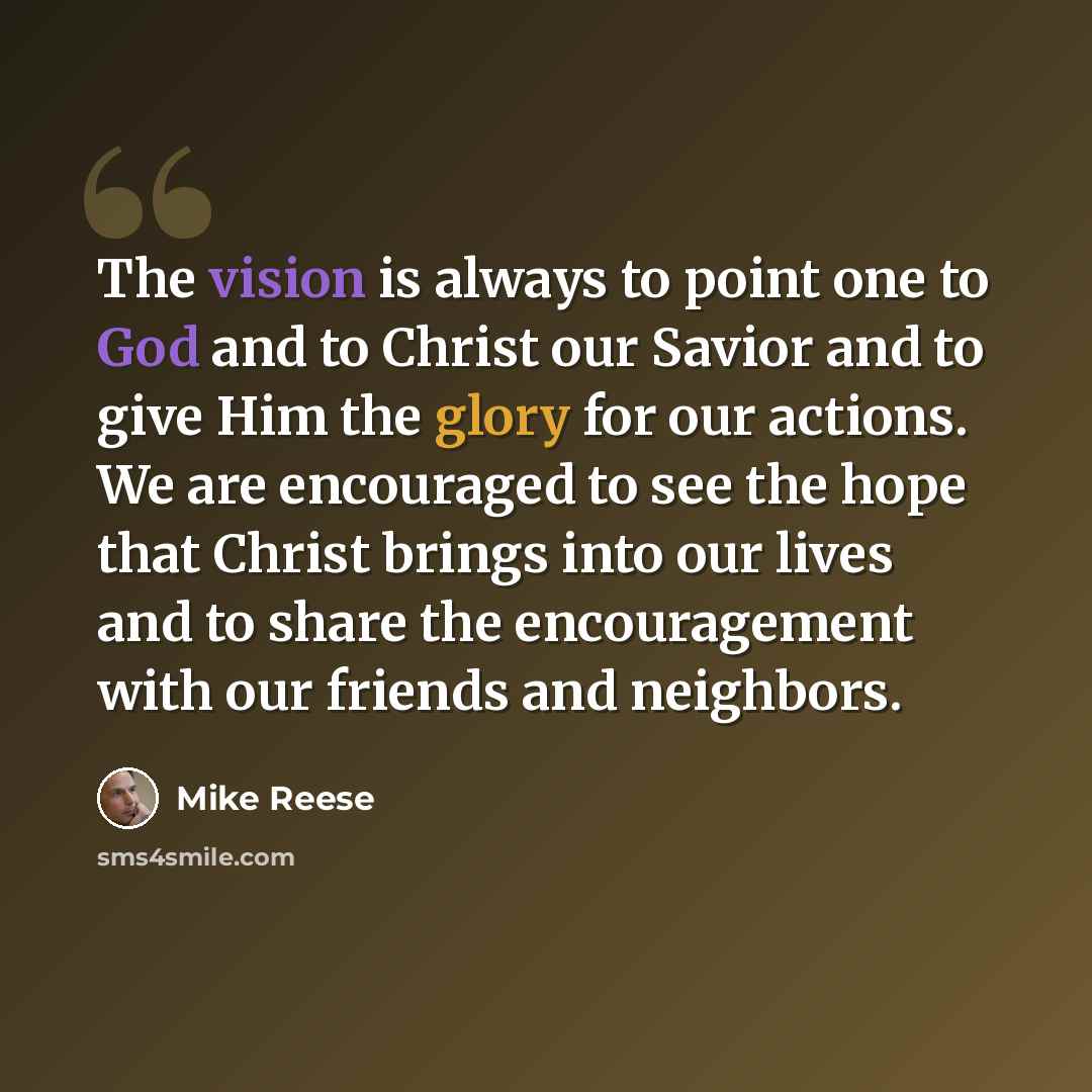 “The vision is always to point one to God and to Christ our Savior and to give Him the glory for our actions. We are encouraged to see the hope that Christ brings into our lives and to share the encouragement with our friends and neighbors.” quote by Mike Reese
