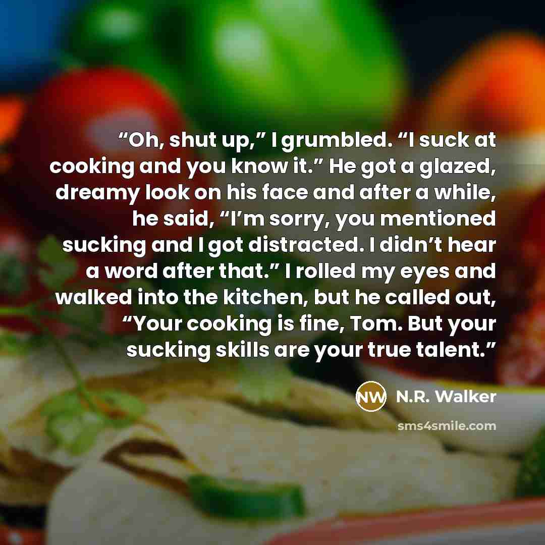 “Oh, shut up,” I grumbled. “I suck at cooking and you know it.” He got a glazed, dreamy look on his face and after a while, he said, “I’m sorry, you mentioned sucking and I got distracted. I didn’t hear a word after that.” I rolled my eyes and walked into the kitchen, but he called out, “Your…” quote by N.R. Walker