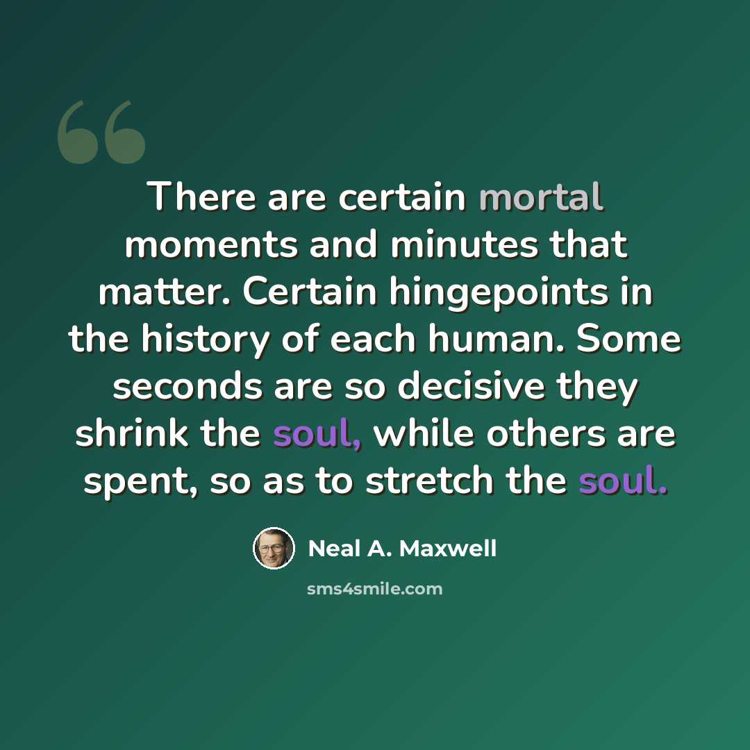 “There are certain mortal moments and minutes that matter. Certain hingepoints in the history of each human. Some seconds are so decisive they shrink the soul, while others are spent, so as to stretch the soul.” quote by Neal A. Maxwell