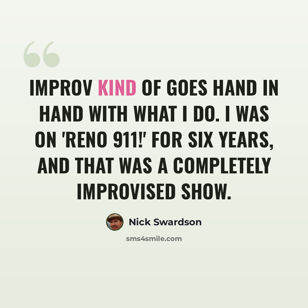 “Improv kind of goes hand in hand with what I do. I was on 'Reno 911!' for six years, and that was a completely improvised show.” quote by Nick Swardson