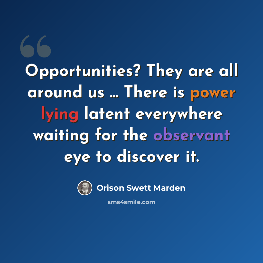 “Opportunities? They are all around us ... There is power lying latent everywhere waiting for the observant eye to discover it.” quote by Orison Swett Marden