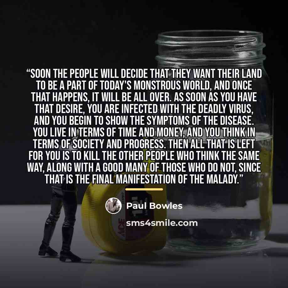 “Soon the people will decide that they want their land to be a part of today's monstrous world, and once that happens, it will be all over. As soon as you have that desire, you are infected with the deadly virus, and you begin to show the symptoms of the disease. You live in terms of time and…” quote by Paul Bowles
