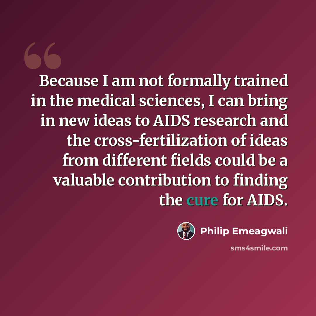 “Because I am not formally trained in the medical sciences, I can bring in new ideas to AIDS research and the cross-fertilization of ideas from different fields could be a valuable contribution to finding the cure for AIDS.” quote by Philip Emeagwali