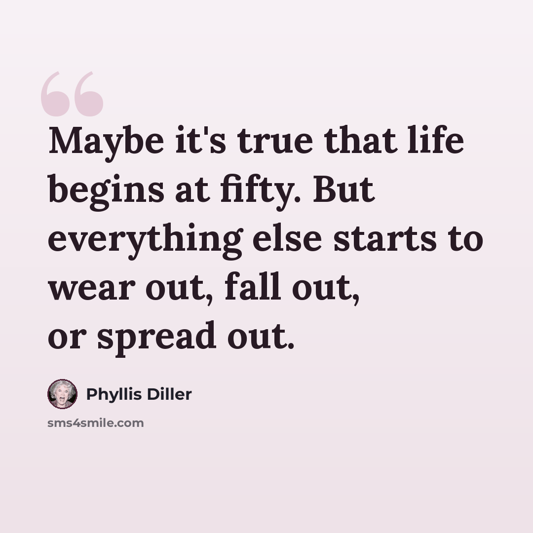 “Maybe it's true that life begins at fifty. But everything else starts to wear out, fall out, or spread out.” quote by Phyllis Diller