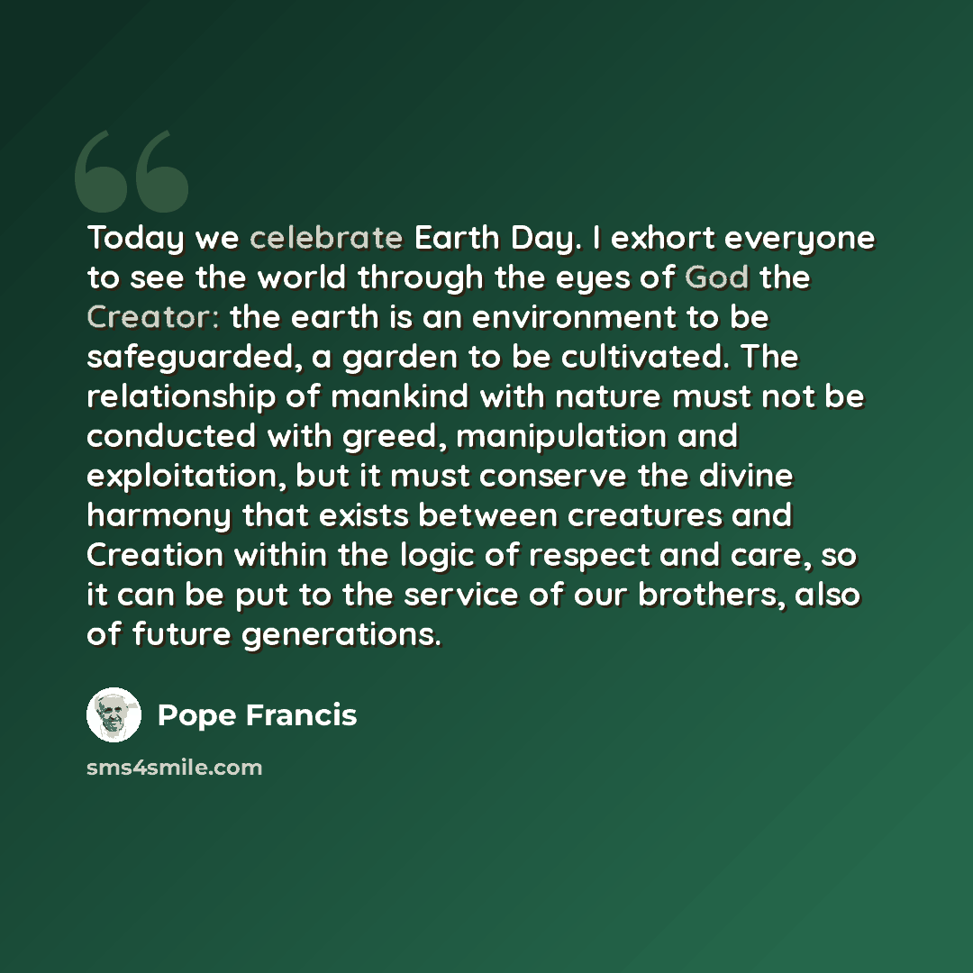 “Today we celebrate Earth Day. I exhort everyone to see the world through the eyes of God the Creator: the earth is an environment to be safeguarded, a garden to be cultivated. The relationship of mankind with nature must not be conducted with greed, manipulation and exploitation, but it must…” quote by Pope Francis