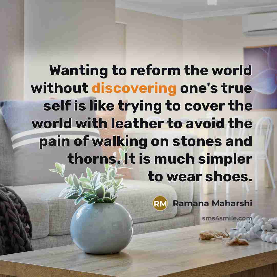 “Wanting to reform the world without discovering one's true self is like trying to cover the world with leather to avoid the pain of walking on stones and thorns. It is much simpler to wear shoes.” quote by Ramana Maharshi