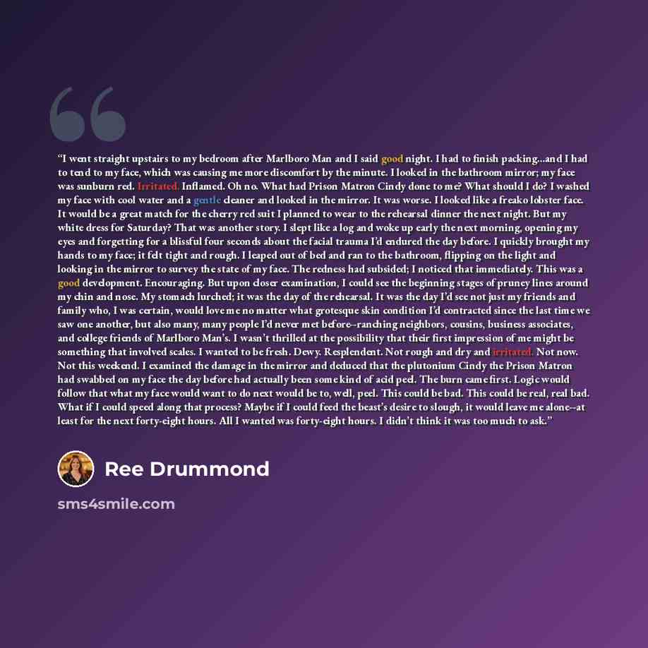 “I went straight upstairs to my bedroom after Marlboro Man and I said good night. I had to finish packing…and I had to tend to my face, which was causing me more discomfort by the minute. I looked in the bathroom mirror; my face was sunburn red. Irritated. Inflamed. Oh no. What had Prison Matron…” quote by Ree Drummond
