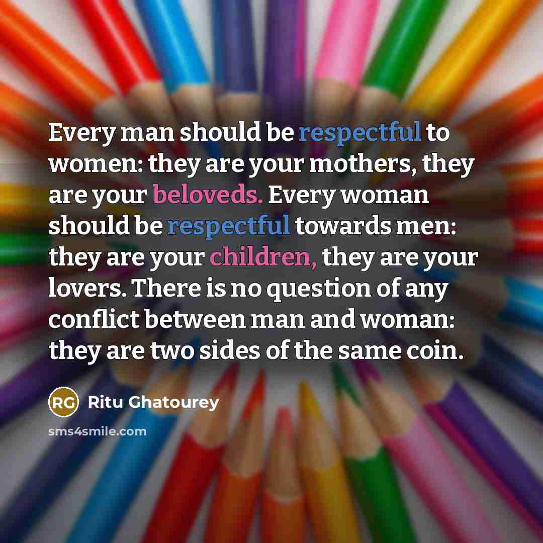 “Every man should be respectful to women: they are your mothers, they are your beloveds. Every woman should be respectful towards men: they are your children, they are your lovers. There is no question of any conflict between man and woman: they are two sides of the same coin.” quote by Ritu Ghatourey