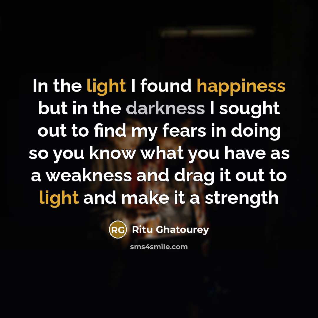 “In the light I found happiness but in the darkness I sought out to find my fears in doing so you know what you have as a weakness and drag it out to light and make it a strength” quote by Ritu Ghatourey