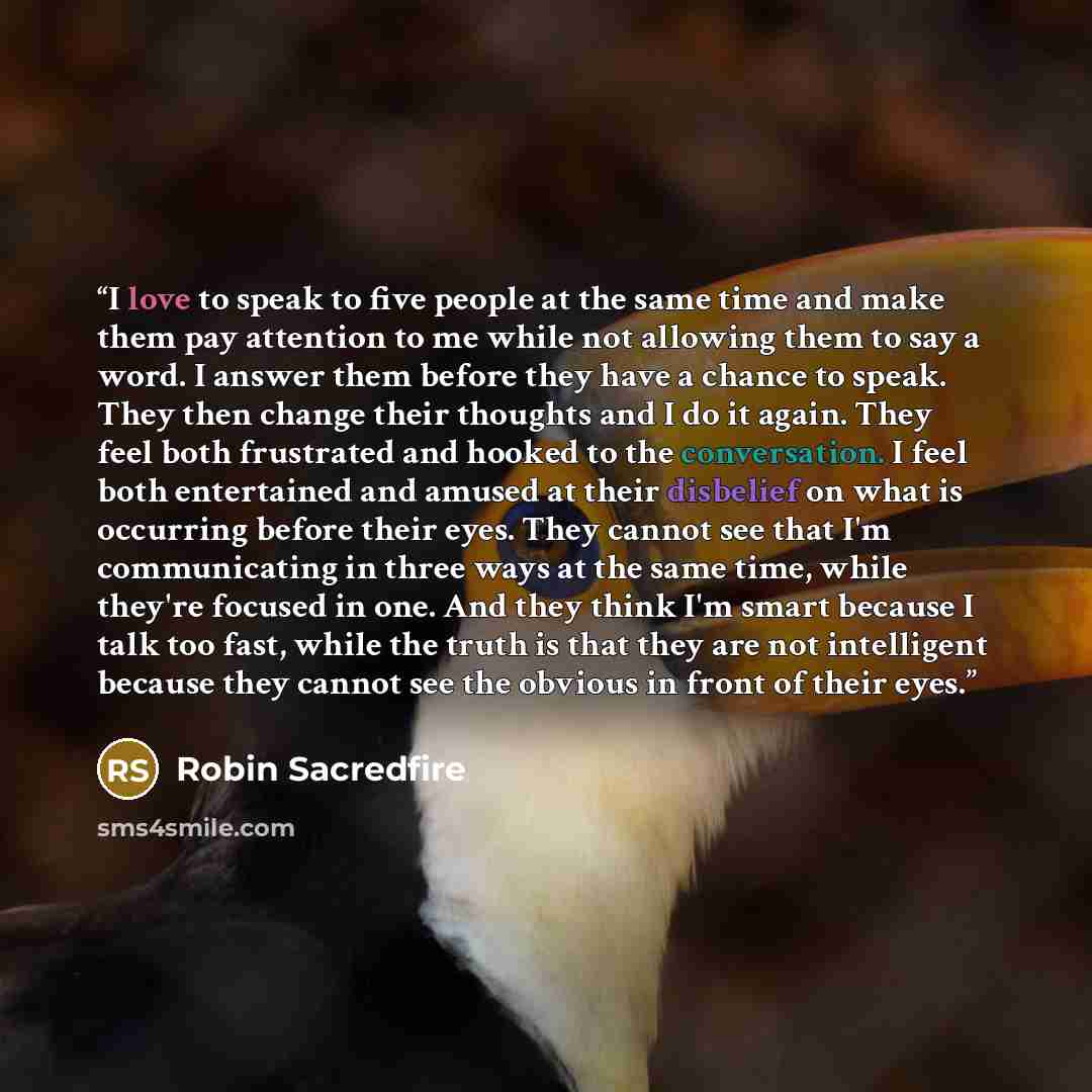 “I love to speak to five people at the same time and make them pay attention to me while not allowing them to say a word. I answer them before they have a chance to speak. They then change their thoughts and I do it again. They feel both frustrated and hooked to the conversation. I feel both…” quote by Robin Sacredfire