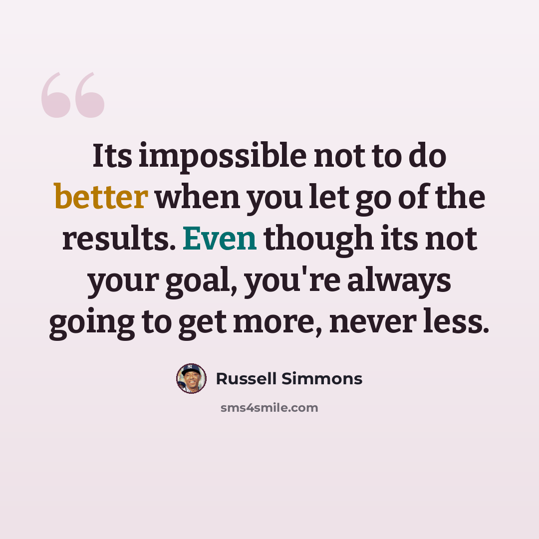“Its impossible not to do better when you let go of the results. Even though its not your goal, you're always going to get more, never less.” quote by Russell Simmons