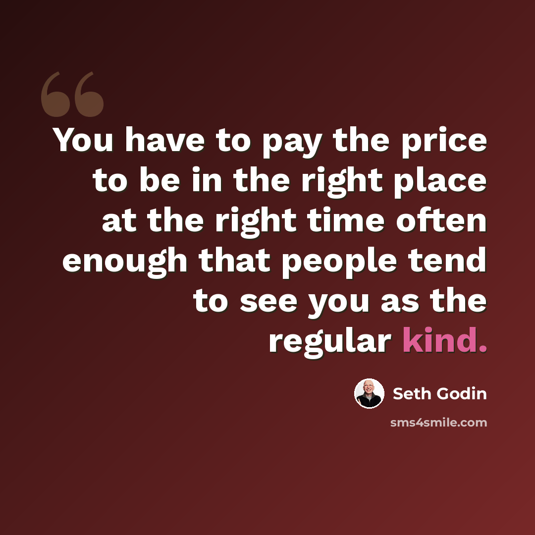 “You have to pay the price to be in the right place at the right time often enough that people tend to see you as the regular kind.” quote by Seth Godin