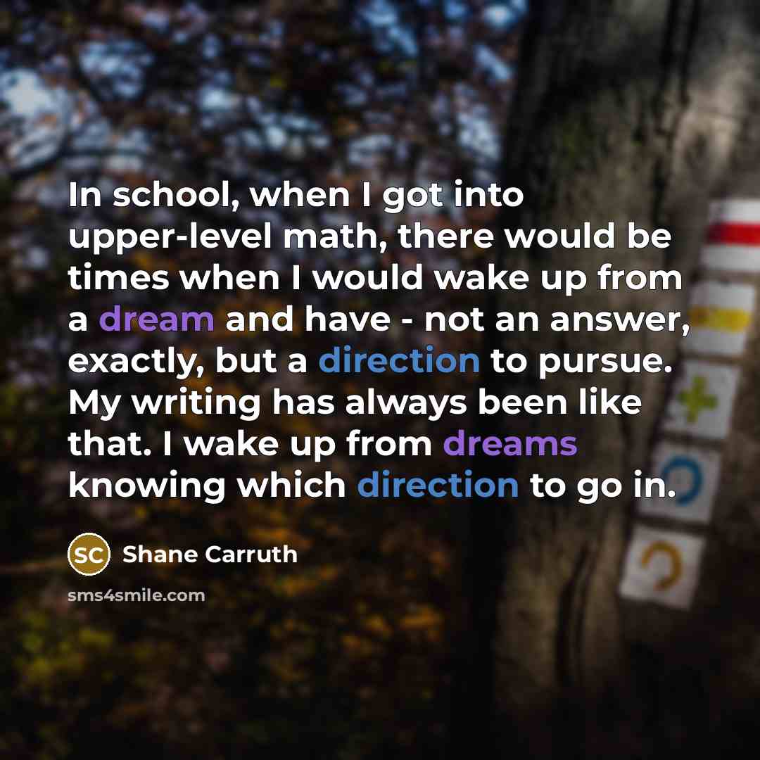 “In school, when I got into upper-level math, there would be times when I would wake up from a dream and have - not an answer, exactly, but a direction to pursue. My writing has always been like that. I wake up from dreams knowing which direction to go in.” quote by Shane Carruth